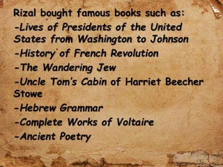 Rizal bought famous books such as:
-Lives of Presidents of the United
States from Washington to Johnson
-History of French Revolution
-The Wandering Jew
-Uncle Tom’s Cabin of Harriet Beecher
Stowe
-Hebrew Grammar
-Complete Works of Voltaire
-Ancient Poetry
 