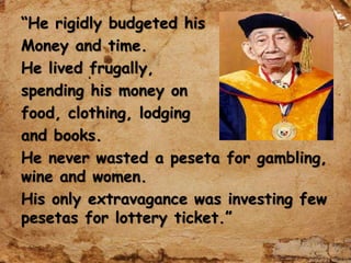 “He rigidly budgeted his
Money and time.
He lived frugally,
spending his money on
food, clothing, lodging
and books.
He never wasted a peseta for gambling,
wine and women.
His only extravagance was investing few
pesetas for lottery ticket.”
 