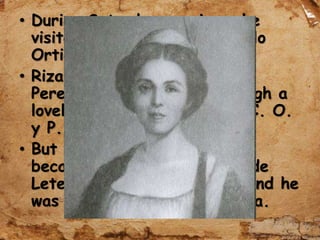 • During Saturday evenings, he
visited the home of Don Pablo
Ortiga y Rey.
• Rizal met Consuelo Ortega y
Perez and courted her through a
lovely poem, A La Señorita C. O.
y P.
• But their love did not last
because his friend Eduardo de
Lete was courting Consuelo and he
was engaged to Leonor Rivera.
 