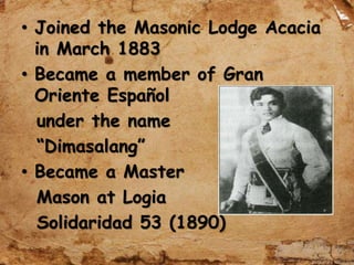 • Joined the Masonic Lodge Acacia
in March 1883
• Became a member of Gran
Oriente Español
under the name
“Dimasalang”
• Became a Master
Mason at Logia
Solidaridad 53 (1890)
 