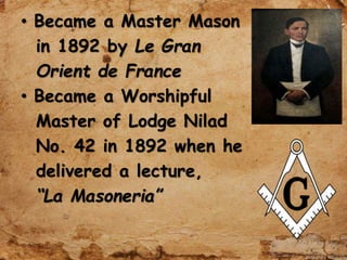 • Became a Master Mason
in 1892 by Le Gran
Orient de France
• Became a Worshipful
Master of Lodge Nilad
No. 42 in 1892 when he
delivered a lecture,
“La Masoneria”
 