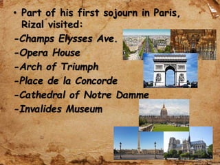• Part of his first sojourn in Paris,
Rizal visited:
-Champs Elysses Ave.
-Opera House
-Arch of Triumph
-Place de la Concorde
-Cathedral of Notre Damme
-Invalides Museum
 