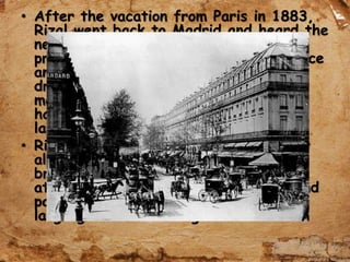 • After the vacation from Paris in 1883,
Rizal went back to Madrid and heard the
news about their financial and land
problems in Laguna; the harvests of rice
and sugarcane failed on account of
drought and locusts in Calamba, the
manager of the Dominican-owned
hacienda increased the rentals of the
lands of Rizal family.
• Rizal experienced to have late monthly
allowances and was unable to take
breakfast on June 24, 1884. He
attended his class at the university and
participated in the contest in Greek
language and won the gold medal.
 