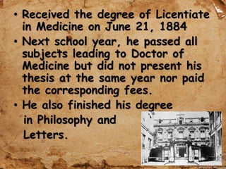 • Received the degree of Licentiate
in Medicine on June 21, 1884
• Next school year, he passed all
subjects leading to Doctor of
Medicine but did not present his
thesis at the same year nor paid
the corresponding fees.
• He also finished his degree
in Philosophy and
Letters.
 