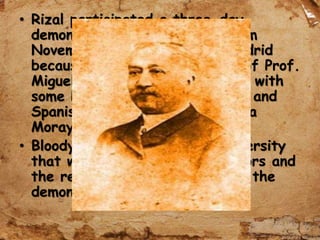 • Rizal participated a three-day
demonstration of students (from
November 20-22, 1884) in Madrid
because of “excommunication” of Prof.
Miguel Morayta to be alongside with
some Peruvian, Cuban, Mexican and
Spanish students shouting, “Viva
Morayta! Down with Bishops!”
• Bloody fights raged in the university
that was supported by professors and
the rector who resigned during the
demonstration.
 