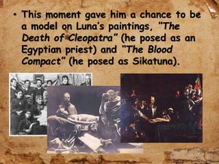 • This moment gave him a chance to be
a model on Luna’s paintings, “The
Death of Cleopatra” (he posed as an
Egyptian priest) and “The Blood
Compact” (he posed as Sikatuna).
 