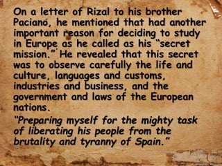 On a letter of Rizal to his brother
Paciano, he mentioned that had another
important reason for deciding to study
in Europe as he called as his “secret
mission.” He revealed that this secret
was to observe carefully the life and
culture, languages and customs,
industries and business, and the
government and laws of the European
nations.
“Preparing myself for the mighty task
of liberating his people from the
brutality and tyranny of Spain.”
 