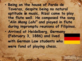 • Being on the house of Pardo de
Taveras, despite being no natural
aptitude in music, Rizal came to play
the flute well. He composed the song
“Alin Mang Lahi” and played in flute
during impromptu reunions of Filipinos.
• Arrived at Heidelberg, Germany
(February 3, 1886) and lived
with German Law students who
were fond of playing chess.
 