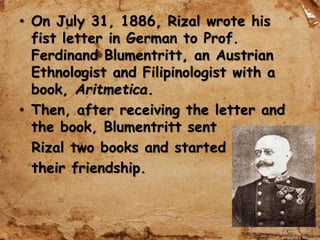 • On July 31, 1886, Rizal wrote his
fist letter in German to Prof.
Ferdinand Blumentritt, an Austrian
Ethnologist and Filipinologist with a
book, Aritmetica.
• Then, after receiving the letter and
the book, Blumentritt sent
Rizal two books and started
their friendship.
 