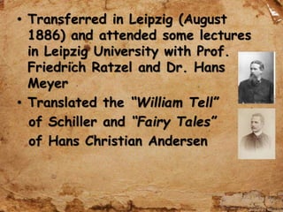 • Transferred in Leipzig (August
1886) and attended some lectures
in Leipzig University with Prof.
Friedrich Ratzel and Dr. Hans
Meyer
• Translated the “William Tell”
of Schiller and “Fairy Tales”
of Hans Christian Andersen
 