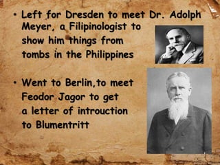 • Left for Dresden to meet Dr. Adolph
Meyer, a Filipinologist to
show him things from
tombs in the Philippines
• Went to Berlin,to meet
Feodor Jagor to get
a letter of introuction
to Blumentritt
 
