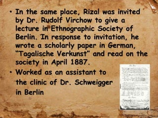 • In the same place, Rizal was invited
by Dr. Rudolf Virchow to give a
lecture in Ethnographic Society of
Berlin. In response to invitation, he
wrote a scholarly paper in German,
“Tagalische Verkunst” and read on the
society in April 1887.
• Worked as an assistant to
the clinic of Dr. Schweigger
in Berlin
 