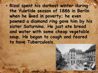 • Rizal spent his darkest winter during
the Yuletide season of 1886 in Berlin
when he lived in poverty; he even
pawned a diamond ring gave him by his
sister Saturnina. He just ate bread
and water with some cheap vegetable
soup. He began to cough and feared
to have Tuberculosis.
 