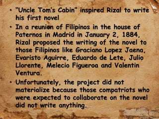 • “Uncle Tom’s Cabin” inspired Rizal to write
his first novel
• In a reunion of Filipinos in the house of
Paternos in Madrid in January 2, 1884,
Rizal proposed the writing of the novel to
those Filipinos like Graciano Lopez Jaena,
Evaristo Aguirre, Eduardo de Lete, Julio
Llorente, Melecio Figueroa and Valentin
Ventura.
• Unfortunately, the project did not
materialize because those compatriots who
were expected to collaborate on the novel
did not write anything.
 