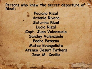 Persons who knew the secret departure of
Rizal:
Paciano Rizal
Antonio Rivera
Saturina Rizal
Lucia Rizal
Capt. Juan Valenzuela
Sanday Valenzuela
Pedro Paterno
Mateo Evangelista
Ateneo Jesuit Fathers
Jose M. Cecilio
 