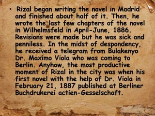 • Rizal began writing the novel in Madrid
and finished about half of it. Then, he
wrote the last few chapters of the novel
in Wilhelmsfeld in April-June, 1886.
Revisions were made but he was sick and
penniless. In the midst of despondency,
he received a telegram from Bulakenyo
Dr. Maximo Viola who was coming to
Berlin. Anyhow, the most productive
moment of Rizal in the city was when his
first novel with the help of Dr. Viola in
February 21, 1887 published at Berliner
Buchdrukerei actien-Gesselschaft.
 