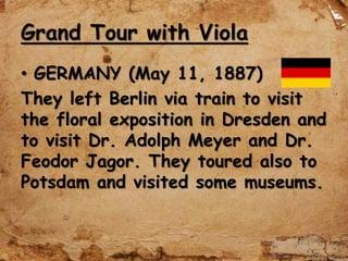 Grand Tour with Viola
• GERMANY (May 11, 1887)
They left Berlin via train to visit
the floral exposition in Dresden and
to visit Dr. Adolph Meyer and Dr.
Feodor Jagor. They toured also to
Potsdam and visited some museums.
 