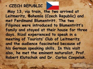 • CZECH REPUBLIC
May 13, via train, the two arrived at
Leitmeritz, Bohemia (Czech Republic) and
met Ferdinand Blumentritt. The two
Filipinos were introduced to Blumentritt’s
family and stayed at their house for three
days. Rizal experienced to speak in a
meeting of Tourists’ Club of Leitmeritz
and the audience fascinated because of
his German speaking skills. In this visit
also, he met the eminent naturalist, Prof.
Robert Klutschak and Dr. Carlos Czepelak.
 