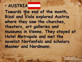 • AUSTRIA
Towards the end of the month,
Rizal and Viola explored Austria
where they saw the churches,
theaters, art galleries and
museums in Vienna. They stayed at
Hotel Metropole and met the
novelist Norfenfals and scholars
Masner and Nordmann.
 