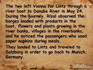 The two left Vienna for Lintz through a
river boat to Danube River in May 24.
During the journey, Rizal observed the:
barges loaded with products in the
boat, flowers and plants growing in the
river banks, villages in the riverbanks,
and he noticed the passengers who used
paper napkins during meals.
They landed to Lintz and traveled to
Salzburg in order to go back to Munich,
Germany.
 