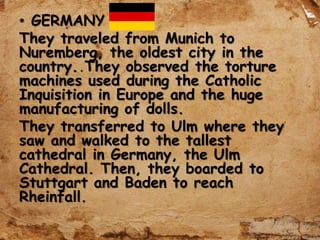 • GERMANY
They traveled from Munich to
Nuremberg, the oldest city in the
country. They observed the torture
machines used during the Catholic
Inquisition in Europe and the huge
manufacturing of dolls.
They transferred to Ulm where they
saw and walked to the tallest
cathedral in Germany, the Ulm
Cathedral. Then, they boarded to
Stuttgart and Baden to reach
Rheinfall.
 