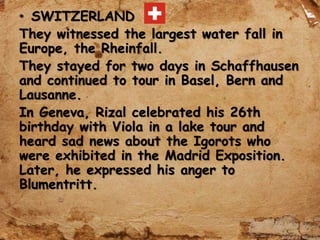 • SWITZERLAND
They witnessed the largest water fall in
Europe, the Rheinfall.
They stayed for two days in Schaffhausen
and continued to tour in Basel, Bern and
Lausanne.
In Geneva, Rizal celebrated his 26th
birthday with Viola in a lake tour and
heard sad news about the Igorots who
were exhibited in the Madrid Exposition.
Later, he expressed his anger to
Blumentritt.
 