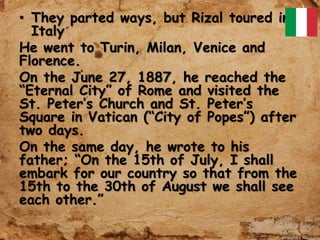 • They parted ways, but Rizal toured in
Italy
He went to Turin, Milan, Venice and
Florence.
On the June 27, 1887, he reached the
“Eternal City” of Rome and visited the
St. Peter’s Church and St. Peter’s
Square in Vatican (“City of Popes”) after
two days.
On the same day, he wrote to his
father; “On the 15th of July, I shall
embark for our country so that from the
15th to the 30th of August we shall see
each other.”
 