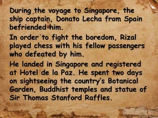 During the voyage to Singapore, the
ship captain, Donato Lecha from Spain
befriended him.
In order to fight the boredom, Rizal
played chess with his fellow passengers
who defeated by him.
He landed in Singapore and registered
at Hotel de la Paz. He spent two days
on sightseeing the country’s Botanical
Garden, Buddhist temples and statue of
Sir Thomas Stanford Raffles.
 