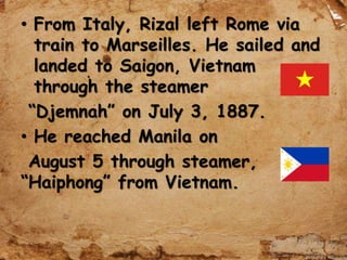 • From Italy, Rizal left Rome via
train to Marseilles. He sailed and
landed to Saigon, Vietnam
through the steamer
“Djemnah” on July 3, 1887.
• He reached Manila on
August 5 through steamer,
“Haiphong” from Vietnam.
 