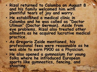 • Rizal returned to Calamba on August 8
and his family welcomed him with
plentiful tears of joy and worry.
• He established a medical clinic in
Calamba and he was called as “Doctor
Uliman” (Doctor German). Aside from
eye problems, Rizal also treated other
ailments as he acquired lucrative medical
practice.
• As Gregorio Zaide mentioned, his
professional fees were reasonable as he
was able to earn P900 as a Physician.
• He also opened a gymnasium for young
folks where he introduced European
sports like gymnastics, fencing, and
shooting.
 