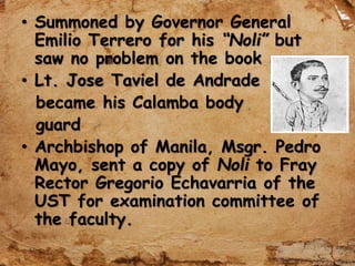 • Summoned by Governor General
Emilio Terrero for his “Noli” but
saw no problem on the book
• Lt. Jose Taviel de Andrade
became his Calamba body
guard
• Archbishop of Manila, Msgr. Pedro
Mayo, sent a copy of Noli to Fray
Rector Gregorio Echavarria of the
UST for examination committee of
the faculty.
 