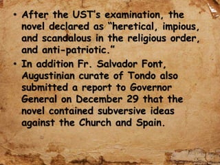 • After the UST’s examination, the
novel declared as “heretical, impious,
and scandalous in the religious order,
and anti-patriotic.”
• In addition Fr. Salvador Font,
Augustinian curate of Tondo also
submitted a report to Governor
General on December 29 that the
novel contained subversive ideas
against the Church and Spain.
 