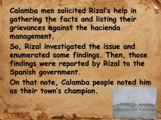 Calamba men solicited Rizal’s help in
gathering the facts and listing their
grievances against the hacienda
management.
So, Rizal investigated the issue and
enumerated some findings. Then, those
findings were reported by Rizal to the
Spanish government.
On that note, Calamba people noted him
as their town’s champion.
 