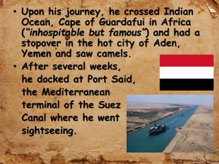 • Upon his journey, he crossed Indian
Ocean, Cape of Guardafui in Africa
(“inhospitable but famous”) and had a
stopover in the hot city of Aden,
Yemen and saw camels.
• After several weeks,
he docked at Port Said,
the Mediterranean
terminal of the Suez
Canal where he went
sightseeing.
 