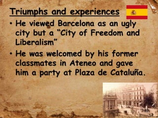 Triumphs and experiences
• He viewed Barcelona as an ugly
city but a “City of Freedom and
Liberalism”
• He was welcomed by his former
classmates in Ateneo and gave
him a party at Plaza de Cataluña.
 
