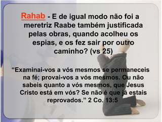 ______  -   E de igual modo não foi a meretriz Raabe também justificada pelas obras, quando acolheu os espias, e os fez sair por outro caminho? (vs 25) “ Examinai-vos a vós mesmos se permaneceis na fé; provai-vos a vós mesmos. Ou não sabeis quanto a vós mesmos, que Jesus Cristo está em vós? Se não é que já estais reprovados.” 2 Co. 13:5  Rahab 
