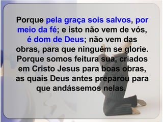 Porque  pela graça sois salvos ,  por meio da fé ; e isto não vem de vós,  é dom de Deus ; não vem das obras, para que ninguém se glorie. Porque somos feitura sua, criados em Cristo Jesus para boas obras, as quais Deus antes preparou para que andássemos nelas.   
