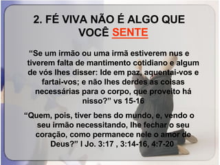 2. FÉ VIVA NÃO É ALGO QUE VOCÊ  ______ “ Se um irmão ou uma irmã estiverem nus e tiverem falta de mantimento cotidiano e algum de vós lhes disser: Ide em paz, aquentai-vos e fartai-vos; e não lhes derdes as coisas necessárias para o corpo, que proveito há nisso?” vs 15-16 “ Quem, pois, tiver bens do mundo, e, vendo o seu irmão necessitando, lhe fechar o seu coração, como permanece nele o amor de Deus?” I Jo. 3:17 , 3:14-16, 4:7-20   SENTE 