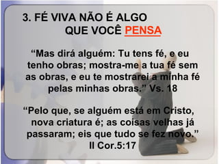 3. FÉ VIVA NÃO É ALGO  QUE VOCÊ  ______ “ Mas dirá alguém: Tu tens fé, e eu tenho obras; mostra-me a tua fé sem as obras, e eu te mostrarei a minha fé pelas minhas obras.” Vs. 18 “ Pelo que, se alguém está em Cristo, nova criatura é; as coisas velhas já passaram; eis que tudo se fez novo.” II Cor.5:17 PENSA 