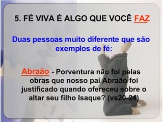 5. FÉ VIVA É ALGO QUE VOCÊ  ___ Duas pessoas muito diferente que são exemplos de fé:   _______  -   Porventura não foi pelas obras que nosso pai Abraão foi justificado quando ofereceu sobre o altar seu filho Isaque? (vs20-24) FAZ Abraão 