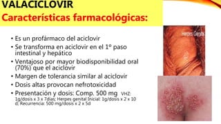 • Es un profármaco del aciclovir
• Se transforma en aciclovir en el 1º paso
intestinal y hepático
• Ventajoso por mayor biodisponibilidad oral
(70%) que el aciclovir
• Margen de tolerancia similar al aciclovir
• Dosis altas provocan nefrotoxicidad
• Presentación y dosis: Comp. 500 mg VHZ:
1g/dosis x 3 x 7días; Herpes genital Inicial: 1g/dosis x 2 x 10
d; Recurrencia: 500 mg/dosis x 2 x 5d
VALACICLOVIR
Características farmacológicas:
 