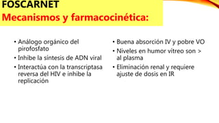 • Análogo orgánico del
pirofosfato
• Inhibe la síntesis de ADN viral
• Interactúa con la transcriptasa
reversa del HIV e inhibe la
replicación
• Buena absorción IV y pobre VO
• Niveles en humor vítreo son >
al plasma
• Eliminación renal y requiere
ajuste de dosis en IR
FOSCARNET
Mecanismos y farmacocinética:
 