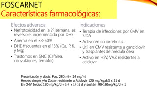 Efectos adversos
• Nefrotoxicidad en la 2º semana, es
reversible, incrementada por DHE
• Anemia en el 33-50%
• DHE frecuentes en el 15% (Ca, P
, K,
y Mg)
• Trastornos en SNC (Cefalea,
convulsiones, temblor)
Indicaciones
• Terapia de infecciones por CMV en
SIDA
• Activo en coriorretinitis
• Útil en CMV resistente a ganciclovir
y trasplantes de médula ósea
• Activo en HSV, VVZ resistentes a
aciclovir
Presentación y dosis: Fco. 250 ml= 24 mg/ml
Herpes simple y/o Zoster resistente a Aciclovir 120 mg/kg/d:3 x 21 d
En CMV Inicio: 180 mg/kg/d ÷ 3-4 x 14-21 d y sostén 90-120mg/kg/d ÷ 1
FOSCARNET
Características farmacológicas:
 