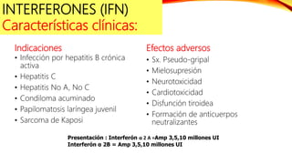 Indicaciones
• Infección por hepatitis B crónica
activa
• Hepatitis C
• Hepatitis No A, No C
• Condiloma acuminado
• Papilomatosis laríngea juvenil
• Sarcoma de Kaposi
Efectos adversos
• Sx. Pseudo-gripal
• Mielosupresión
• Neurotoxicidad
• Cardiotoxicidad
• Disfunción tiroidea
• Formación de anticuerpos
neutralizantes
Presentación : Interferón α 2 A =Amp 3,5,10 millones UI
Interferón α 2B = Amp 3,5,10 millones UI
INTERFERONES (IFN)
Características clínicas:
 