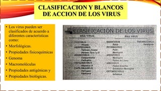 CLASIFICACION Y BLANCOS
DE ACCION DE LOS VIRUS
• Los virus pueden ser
clasificados de acuerdo a
diferentes características
como:
• Morfológicas.
• Propiedades fisicoquímicas
• Genoma
• Macromoléculas
• Propiedades antigénicas y
• Propiedades biológicas.
 
