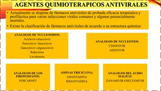 AGENTES QUIMIOTERAPICOS ANTIVIRALES
• Actualmente se dispone de fármacos antivirales de probada eficacia terapéutica y
profiláctica para varias infecciones virales comunes y algunas potencialmente
mortales.
• Existe la clasificación de fármacos antivirales de acuerdo a su estructura química:
ANALOGOS DE NUCLEOSIDOS:
Aciclovir-valaciclovir
Penciclovir- famciclovir
Ganciclovir-valganciclovir
Rabavirina
Lavidumina
ANALOGOS DE NUCLEOTIOS
CIDOFOVIR
ADEFOVIR
ANALOGOS DE LOS
PIROFOSFATOS:
FOSCARNET
AMINAS TRICICLINA:
AMANTADINA
RIMANTADINA
ANALOGOS DELACIDO
SIALICO:
ZANAMIVIR-OSELTAMIVIR
 