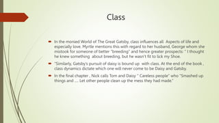Class
 In the monied World of The Great Gatsby, class influences all Aspects of life and
especially love. Myrtle mentions this with regard to her husband, George whom she
mistook for someone of better “breeding” and hence greater prospects: “ I thought
he knew something about breeding, but he wasn’t fit to lick my Shoe.
 “Similarly, Gatsby’s pursuit of daisy is bound up with class. At the end of the book ,
class dynamics dictate which one will never come to be Daisy and Gatsby.
 In the final chapter , Nick calls Tom and Daisy “ Careless people” who “Smashed up
things and …. Let other people clean up the mess they had made.”
 