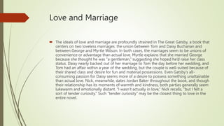 Love and Marriage
 The ideals of love and marriage are profoundly strained in The Great Gatsby, a book that
centers on two loveless marriages: the union between Tom and Daisy Buchanan and
between George and Myrtle Wilson. In both cases, the marriages seem to be unions of
convenience or advantage than actual love. Myrtle explains that she married George
because she thought he was “a gentleman,” suggesting she hoped he’d raise her class
status. Daisy nearly backed out of her marriage to Tom the day before her wedding, and
Tom had an affair within a year of the wedding, but the couple is well-suited because of
their shared class and desire for fun and material possessions. Even Gatsby’s all-
consuming passion for Daisy seems more of a desire to possess something unattainable
than actual love. Nick, meanwhile, dates Jordan Baker throughout the book, and though
their relationship has its moments of warmth and kindness, both parties generally seem
lukewarm and emotionally distant. “I wasn’t actually in love,” Nick recalls, “but I felt a
sort of tender curiosity.” Such “tender curiosity” may be the closest thing to love in the
entire novel.
 