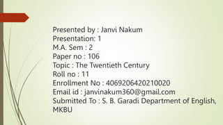 Presented by : Janvi Nakum
Presentation: 1
M.A. Sem : 2
Paper no : 106
Topic : The Twentieth Century
Roll no : 11
Enrollment No : 4069206420210020
Email id : janvinakum360@gmail.com
Submitted To : S. B. Garadi Department of English,
MKBU
 
