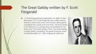 The Great Gatsby written by F. Scott
Fitzgerald
 F. Scott Fitzgerald born September 24, 1896, St. Paul,
Minnesota, U.S.F. Scott Fitzgerald was a 20th-century
American short-story writer and novelist. Although he
completed four novels and more than 150 short stories
in his lifetime, he is perhaps best remembered for his
third novel, The Great Gatsby (1925). The Great Gatsby
is today widely considered “the great American novel.”
he died December 21, 1940, Hollywood, California.
 